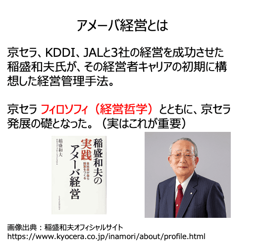 アメーバ経営とは
京セラ、KDDI、JALと3社の経営を成功させた
稲盛和夫氏が、その経営者キャリアの初期に構想した経営管理手法。

京セラ フィロソフィ（経営哲学）とともに、京セラ発展の礎となった。（実はこれが重要）
画像出典：稲盛和夫オフィシャルサイトhttps://www.kyocera.co.jp/inamori/about/profile.html
